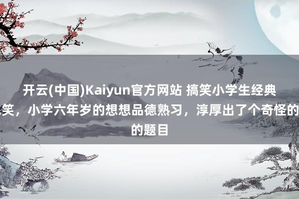 开云(中国)Kaiyun官方网站 搞笑小学生经典冷见笑，小学六年岁的想想品德熟习，淳厚出了个奇怪的题目