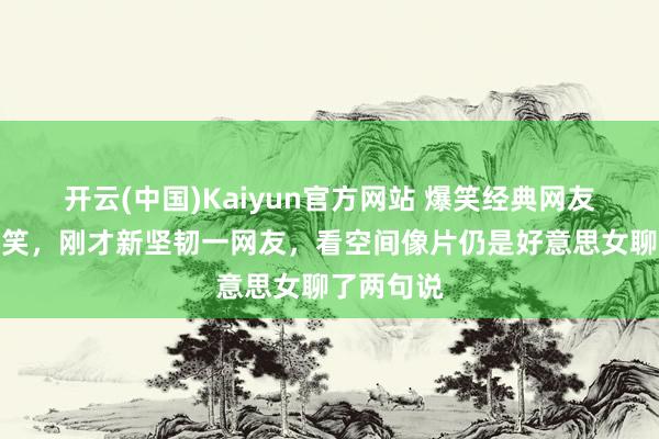 开云(中国)Kaiyun官方网站 爆笑经典网友搞笑冷见笑，刚才新坚韧一网友，看空间像片仍是好意思女聊了两句说