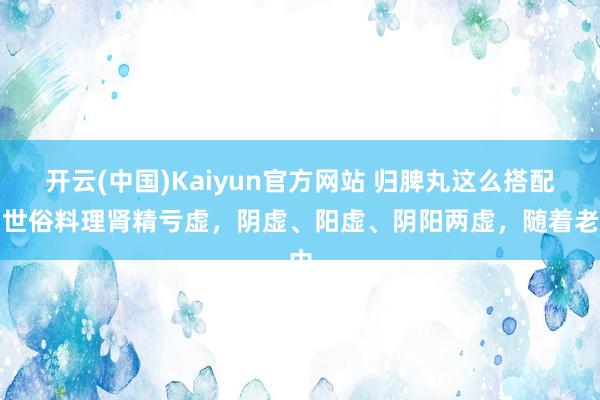 开云(中国)Kaiyun官方网站 归脾丸这么搭配，世俗料理肾精亏虚，阴虚、阳虚、阴阳两虚，随着老中
