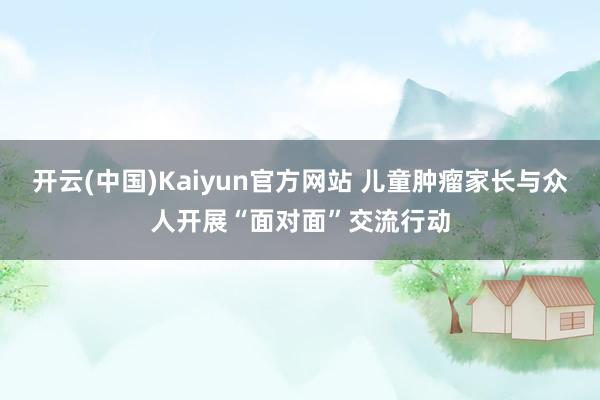 开云(中国)Kaiyun官方网站 儿童肿瘤家长与众人开展“面对面”交流行动