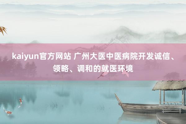kaiyun官方网站 广州大医中医病院开发诚信、领略、调和的就医环境