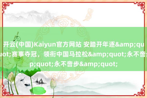 开云(中国)Kaiyun官方网站 安踏开年逐&quot;鹭&quot;赛事夺冠，领衔中国马拉松&quot;永不啻步&quot;