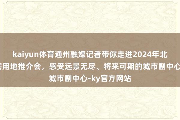 kaiyun体育通州融媒记者带你走进2024年北京市商品住宅用地推介会，感受远景无尽、将来可期的城市副中心-ky官方网站