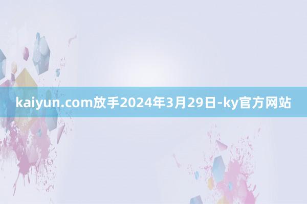 kaiyun.com放手2024年3月29日-ky官方网站