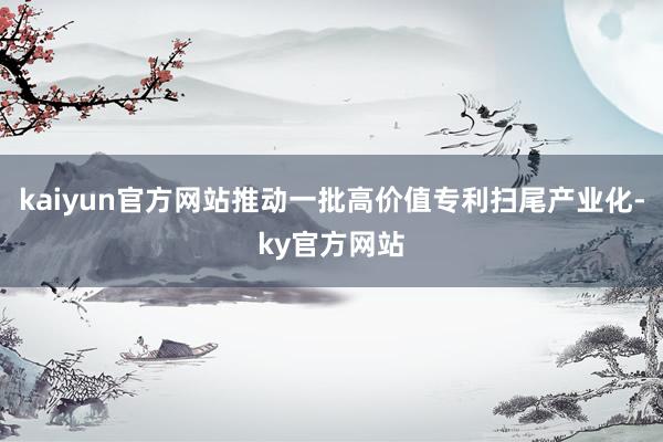 kaiyun官方网站推动一批高价值专利扫尾产业化-ky官方网站