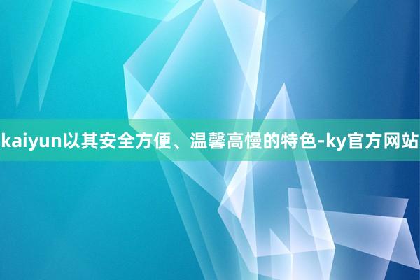 kaiyun以其安全方便、温馨高慢的特色-ky官方网站