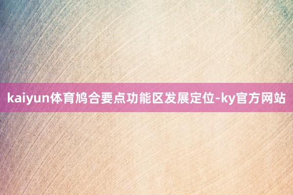 kaiyun体育鸠合要点功能区发展定位-ky官方网站