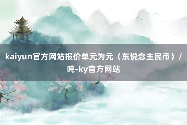 kaiyun官方网站报价单元为元（东说念主民币）/吨-ky官方网站