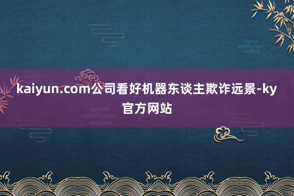 kaiyun.com公司看好机器东谈主欺诈远景-ky官方网站