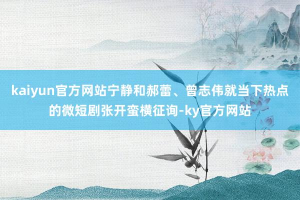 kaiyun官方网站宁静和郝蕾、曾志伟就当下热点的微短剧张开蛮横征询-ky官方网站
