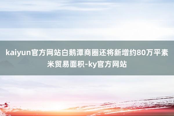 kaiyun官方网站白鹅潭商圈还将新增约80万平素米贸易面积-ky官方网站