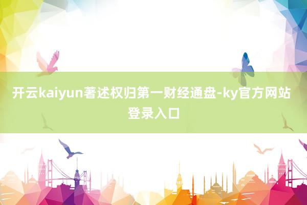 开云kaiyun著述权归第一财经通盘-ky官方网站 登录入口