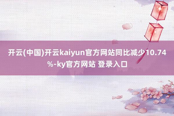 开云(中国)开云kaiyun官方网站同比减少10.74%-ky官方网站 登录入口