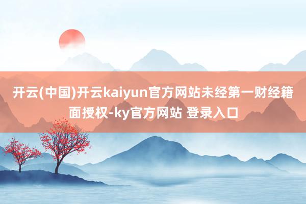 开云(中国)开云kaiyun官方网站未经第一财经籍面授权-ky官方网站 登录入口