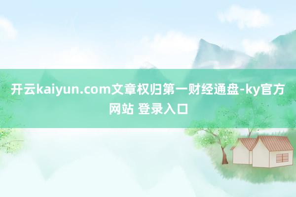 开云kaiyun.com文章权归第一财经通盘-ky官方网站 登录入口