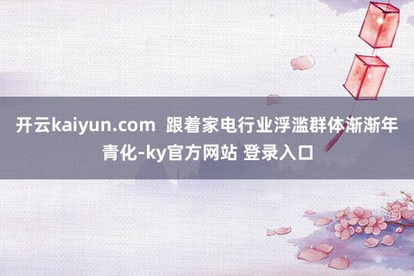 开云kaiyun.com  跟着家电行业浮滥群体渐渐年青化-ky官方网站 登录入口