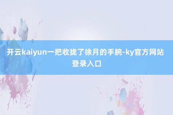 开云kaiyun一把收拢了徐月的手腕-ky官方网站 登录入口