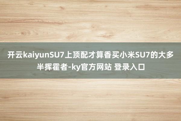 开云kaiyunSU7上顶配才算香买小米SU7的大多半挥霍者-ky官方网站 登录入口