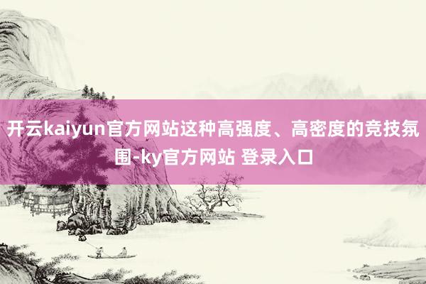 开云kaiyun官方网站这种高强度、高密度的竞技氛围-ky官方网站 登录入口