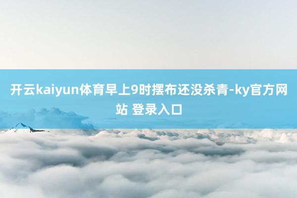 开云kaiyun体育早上9时摆布还没杀青-ky官方网站 登录入口