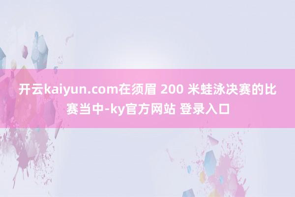 开云kaiyun.com在须眉 200 米蛙泳决赛的比赛当中-ky官方网站 登录入口