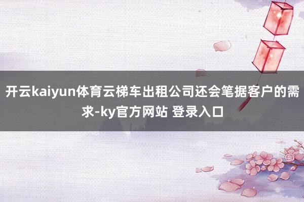 开云kaiyun体育云梯车出租公司还会笔据客户的需求-ky官方网站 登录入口