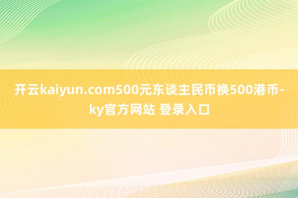 开云kaiyun.com500元东谈主民币换500港币-ky官方网站 登录入口