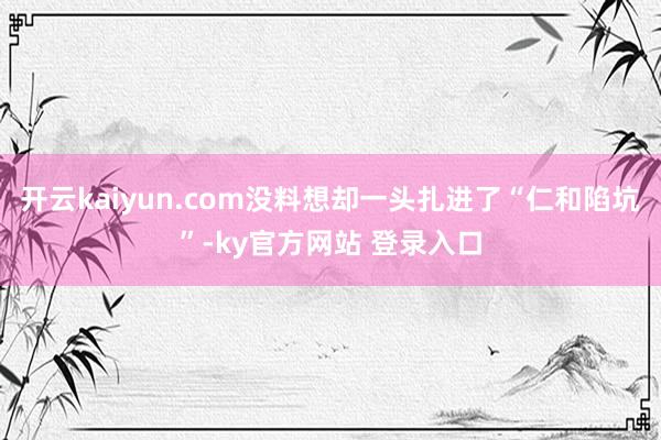 开云kaiyun.com没料想却一头扎进了“仁和陷坑”-ky官方网站 登录入口