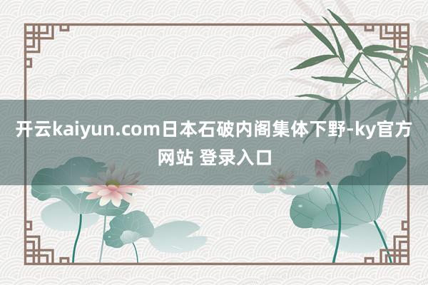 开云kaiyun.com日本石破内阁集体下野-ky官方网站 登录入口