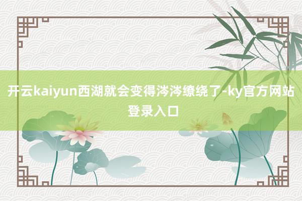 开云kaiyun西湖就会变得涔涔缭绕了-ky官方网站 登录入口