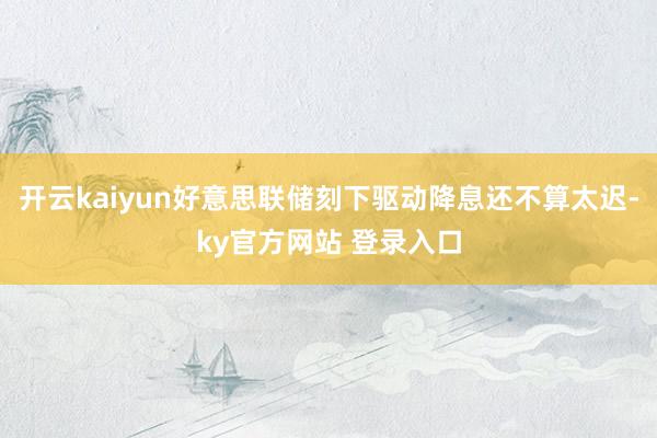 开云kaiyun好意思联储刻下驱动降息还不算太迟-ky官方网站 登录入口