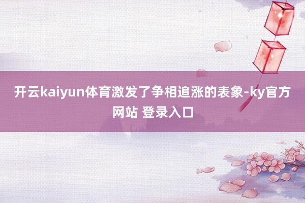 开云kaiyun体育激发了争相追涨的表象-ky官方网站 登录入口