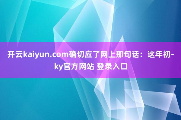 开云kaiyun.com确切应了网上那句话：这年初-ky官方网站 登录入口