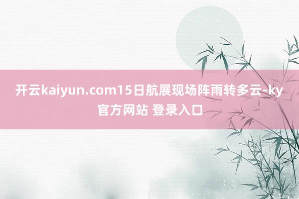 开云kaiyun.com15日航展现场阵雨转多云-ky官方网站 登录入口