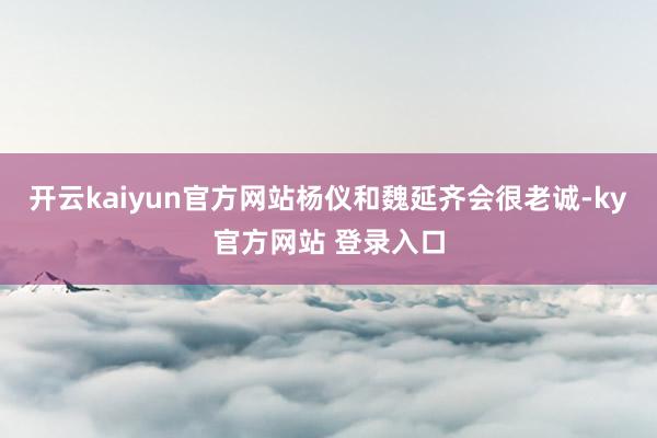 开云kaiyun官方网站杨仪和魏延齐会很老诚-ky官方网站 登录入口