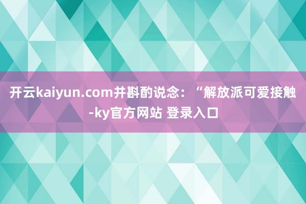 开云kaiyun.com并斟酌说念：“解放派可爱接触-ky官方网站 登录入口