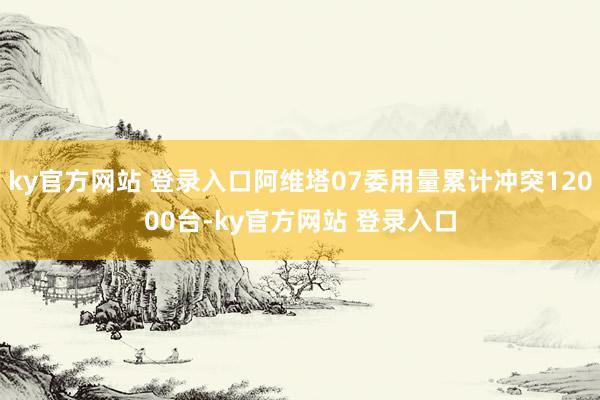 ky官方网站 登录入口阿维塔07委用量累计冲突12000台-ky官方网站 登录入口