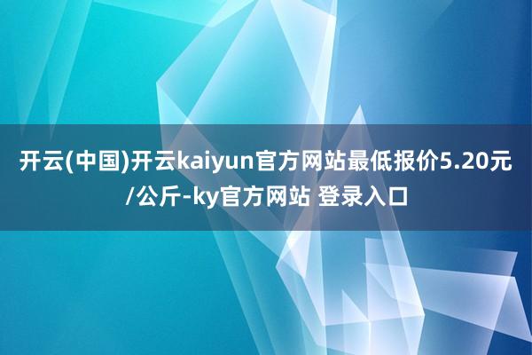 开云(中国)开云kaiyun官方网站最低报价5.20元/公斤-ky官方网站 登录入口