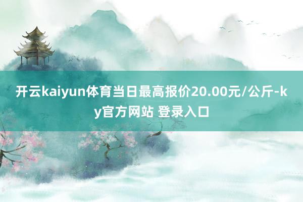 开云kaiyun体育当日最高报价20.00元/公斤-ky官方网站 登录入口