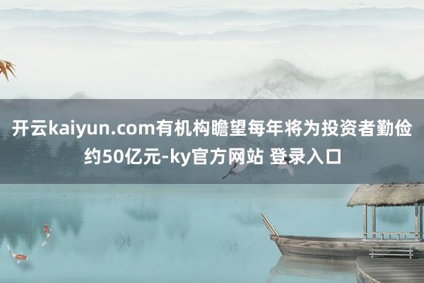 开云kaiyun.com有机构瞻望每年将为投资者勤俭约50亿元-ky官方网站 登录入口