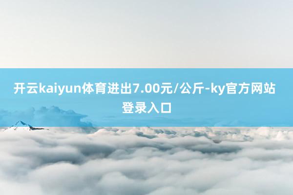 开云kaiyun体育进出7.00元/公斤-ky官方网站 登录入口