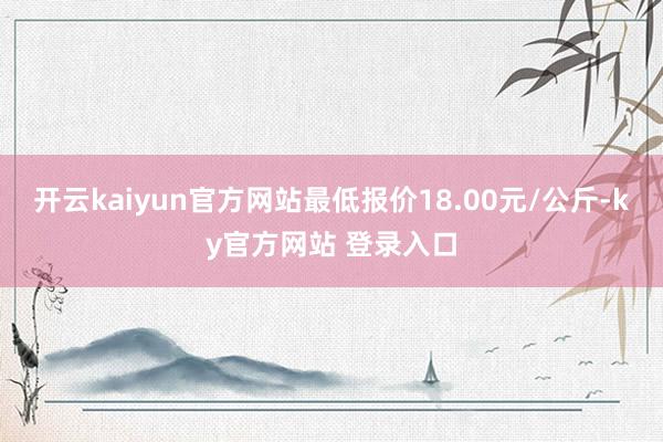 开云kaiyun官方网站最低报价18.00元/公斤-ky官方网站 登录入口