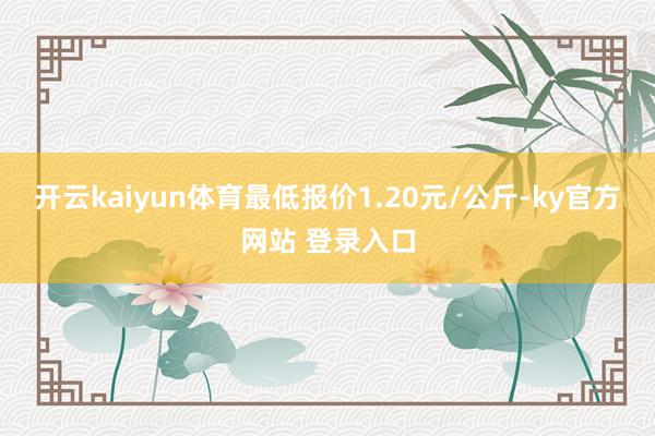 开云kaiyun体育最低报价1.20元/公斤-ky官方网站 登录入口