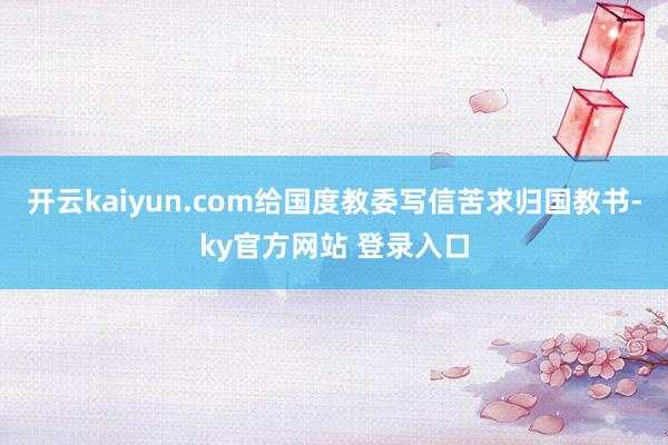开云kaiyun.com给国度教委写信苦求归国教书-ky官方网站 登录入口