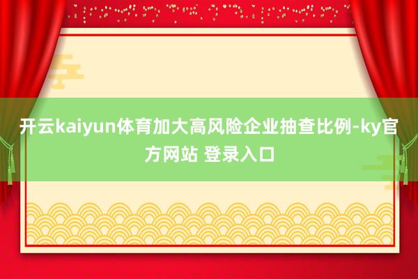 开云kaiyun体育加大高风险企业抽查比例-ky官方网站 登录入口