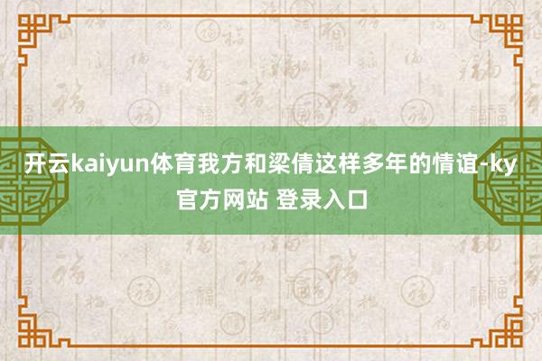 开云kaiyun体育我方和梁倩这样多年的情谊-ky官方网站 登录入口
