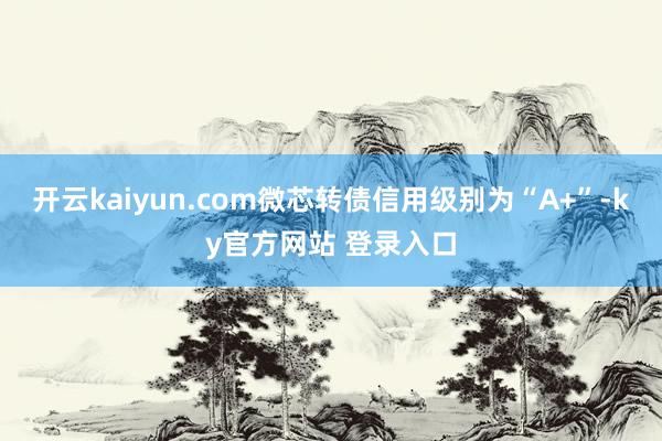 开云kaiyun.com微芯转债信用级别为“A+”-ky官方网站 登录入口