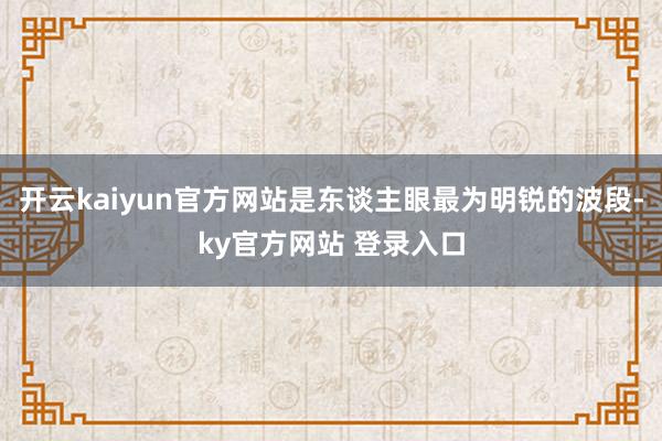 开云kaiyun官方网站是东谈主眼最为明锐的波段-ky官方网站 登录入口