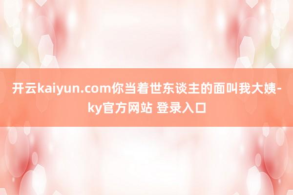 开云kaiyun.com你当着世东谈主的面叫我大姨-ky官方网站 登录入口