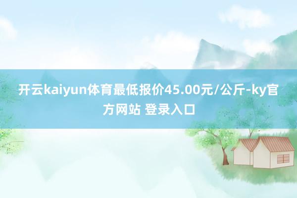 开云kaiyun体育最低报价45.00元/公斤-ky官方网站 登录入口